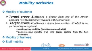 Center for Materials Science and Engineering
25
Mobility activities
v Mobility of students
v Target group 1:obtained a degree from one of the African
applicant HEIs (beneficiaries) involved in the consortium
v Target Group 2: obtained a degree from another HEI which is not
participating as applicant
vcredit-seeking mobility (short term research visit)
vdegree-seeking mobility (Full time degree seeking from the host
university)
v Mobility of trainees
v Staff mobility
 