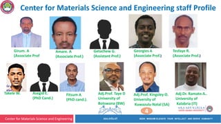 Center for Materials Science and Engineering
Girum. A
(Associate Prof
Amare. A
(Associate Prof.)
Getachew G.
(Assistant Prof.)
Fitsum A
(PhD cand.).
Takele W. Asegid E.
(PhD Cand.)
Georgies A
(Associate Prof.)
Center for Materials Science and Engineering staff Profile
Tesfaye R.
(Associate Prof.)
Adj.Prof. Taye D
University of
Botswana (BW)
Adj.Prof. Kingsley O.
University of
Kuwazulu Natal (SA)
Adj.Dr. Ramato A..
University of
Kalabria (IT)
4
 