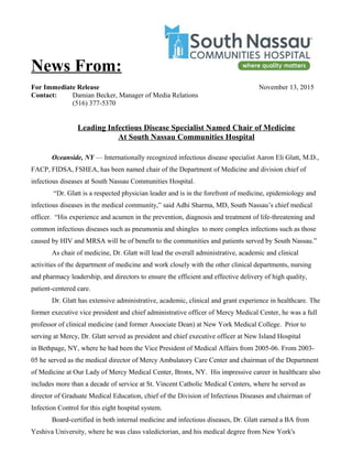 News From:
For Immediate Release November 13, 2015
Contact: Damian Becker, Manager of Media Relations
(516) 377-5370
Leading Infectious Disease Specialist Named Chair of Medicine
At South Nassau Communities Hospital
Oceanside, NY — Internationally recognized infectious disease specialist Aaron Eli Glatt, M.D.,
FACP, FIDSA, FSHEA, has been named chair of the Department of Medicine and division chief of
infectious diseases at South Nassau Communities Hospital.
“Dr. Glatt is a respected physician leader and is in the forefront of medicine, epidemiology and
infectious diseases in the medical community,” said Adhi Sharma, MD, South Nassau’s chief medical
officer. “His experience and acumen in the prevention, diagnosis and treatment of life-threatening and
common infectious diseases such as pneumonia and shingles to more complex infections such as those
caused by HIV and MRSA will be of benefit to the communities and patients served by South Nassau.”
As chair of medicine, Dr. Glatt will lead the overall administrative, academic and clinical
activities of the department of medicine and work closely with the other clinical departments, nursing
and pharmacy leadership, and directors to ensure the efficient and effective delivery of high quality,
patient-centered care.
Dr. Glatt has extensive administrative, academic, clinical and grant experience in healthcare. The
former executive vice president and chief administrative officer of Mercy Medical Center, he was a full
professor of clinical medicine (and former Associate Dean) at New York Medical College. Prior to
serving at Mercy, Dr. Glatt served as president and chief executive officer at New Island Hospital
in Bethpage, NY, where he had been the Vice President of Medical Affairs from 2005-06. From 2003-
05 he served as the medical director of Mercy Ambulatory Care Center and chairman of the Department
of Medicine at Our Lady of Mercy Medical Center, Bronx, NY. His impressive career in healthcare also
includes more than a decade of service at St. Vincent Catholic Medical Centers, where he served as
director of Graduate Medical Education, chief of the Division of Infectious Diseases and chairman of
Infection Control for this eight hospital system.
Board-certified in both internal medicine and infectious diseases, Dr. Glatt earned a BA from
Yeshiva University, where he was class valedictorian, and his medical degree from New York's
 