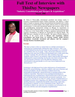 Full Text of Interview with
  ThisDay Newspapers
“Industry Consolidation and Mergers & Acquisitions”
                                   March, 2006


       Dr. Glenn S. Prince-Abbi, international consultant and strategy expert, is
       Executive Consultant/CEO Espera Global Corporation. He deploys a robust
       depth of insight in corporate strategy and institutional development and is widely
       referenced as an original thinker and a highly effective driver of organizational
       transformation. A successful international speaker and executive trainer, he led
       the groundbreaking international seminar on Mergers & Acquisitions in
       September 2004 to help build capacity on M & A in the Nigerian financial sector
       as follow-up of the Central Bank of Nigeria regulation announced Q2 2004
       requiring consolidation via Mergers & Acquisitions for Nigerian Banks. The
       CBN then gave a deadline of only 18 months. He spoke to Godwin Haruna of
       ThisDay on the current trends in Mergers and Acquisition, Industry
       Consolidation and broad issues of corporate strategy, global business
       development, crossborder investment and alliances and his company’s
       Strategic Business Incubation plans.

       Excerpts

        This takes us back to where we started when we said that current leaps in
        technology have fundamentally redefined the shape of business. Time, in its
        erstwhile-defined form has become irrelevant and meaningless in a world that
        has crumbled to the size of a grape. Today, all activities in business insist on
        happening at the same time for them to be meaningful and to render good value,
        by today’s standards. We call it Real-time. This would have been pure
        laughable science fiction to our grandsires! Speed, made possible and rendered
        fundamental by current technology, has become a key factor in business. The
        face and structure of business across the globe has undergone a deep
        transformation in the past decade or so in a way it never underwent in one
        thousand years! ****


       Technology is the high-power lever in this whole process of transformation.
       Spurned by current technology, which has enabled a wide array of business and
       economic possibilities, the face of business as hitherto known has
       metamorphosed dramatically, and growth trends in emerging markets of the
       world have intensified. These have in turn contributed tremendously in
       leapfrogging the pace of globalization, which itself has been on the rise in the
       past two decades and more intensively in the past decade in particular. As a
       matter of fact, from the on-set of the 21st century, the pace of globalization as a
       formidable economic force, impacting every sphere of engagement, assumed a
       spiralling dimension, compulsorily beyond the control of any single entity -
       governmental or corporate, or even a combination of both. Believe me,
       everything we think or say, and every way we decide or act in business is, in
       most cases, both the cause and consequence of globalization!


       Dr. Glenn Prince-Abbi’s interview on Industry Consolidation                 Page: 1
       and Mergers and Acquisitions
 