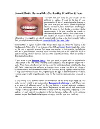 Cosmetic Dentist Sherman Oaks - Stay Looking Great Close to Home<br />15240041910The teeth that you have in your mouth can be difficult to replace. It used to be that if your permanent teeth weren't as aesthetically pleasing as you liked, then you just had to grin (with your lips closed) and bear it, since there wasn't anything you could do about it. But thanks to modern dental advancements, it is now possible to reverse or correct many cosmetic imperfections of the teeth. If you need to get braces or need to have your teeth whitened or even need to get a tooth implant, and you live in the San Fernando Valley, then you might want to find a good cosmetic dentist Sherman Oaks.<br />Sherman Oaks is a great place to find a dentist if you live east of the 405 freeway in the San Fernando Valley. But if you live east of the 405, an Encino dentist might be a better bet for you. In any case, you can find many great dentists in that area that can help you with all of your cosmetic dentistry needs, whether those needs are superficial, such as teeth whitening, or more serious, such as dental implants or braces. There are plenty of dentists to choose from.<br />If you want to get Tarzana braces, then you need to speak with an orthodontist. Orthodontics is the first dental specialty and is concerned with the proper alignment of teeth. While basic orthodontics are purely cosmetic, some specialized branches also deal with facial reconstructions and more serious problems. In any case, there are plenty of excellent dentists and orthodontists in the San Fernando Valley region who are qualified to help you with these issues. And, depending on the type of dental insurance you have, you may even be able to get financial help for the corrective measures that you need to take.<br />If you already use a Tarzana dentist or orthodontist for the more major needs of your teeth, you may be able to get a discount on Tarzana teeth whitening as well. If you want to get your teeth whitened, there's no denying that this is a purely cosmetic procedure. But first impressions are of the utmost importance in both social and professional settings, so having your teeth whitened is really worth the investment, especially if your teeth are severely stained. Most dentists in the San Fernando Valley offer tooth whitening services, so you should definitely inquire when you go in for your next check-up.<br />