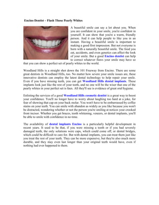  Encino Dentist – Flash Those Pearly Whites<br />020955A beautiful smile can say a lot about you. When you are confident in your smile, you're confident in yourself. It can show that you're a warm, friendly person. And it can help people to like you in an instant. Having a beautiful smile is important to making a good first impression. But not everyone is born with a naturally beautiful smile. The food you eat, accidents, and even genetics can affect the look of your smile. But a good Encino dentist can help to correct whatever flaws your smile may have so that you can show a perfect set of pearly whites to the world.<br />Woodland Hills is a straight shot down the 101 Freeway from Encino. There are some great dentists in Woodland Hills, too. No matter how severe your smile issues are, these innovative dentists can employ the latest dental technology to help repair your smile. Even if you have missing teeth, you can get Woodland Hills dental implants. These implants look just like the rest of your teeth, and no one will be the wiser that one of the pearly whites in your perfect set is faux. All they'll see is evidence of great oral hygiene.<br />Enlisting the services of a good Woodland Hills cosmetic dentist is a great way to boost your confidence. You'll no longer have to worry about laughing too hard at a joke, for fear of showing that cap on your back molar. You won't have to be embarrassed by coffee stains on your teeth. You can smile with abandon as widely as you like because you won't be distracted, wondering whether or not the person you're smiling at notices your crooked front incisor. Whether you get braces, tooth whitening, veneers, or dental implants, you'll be able to smile with confidence in no time.<br />The availability of dental implants Encino is a particularly helpful development in recent years. It used to be that, if you were missing a tooth or if you had severely damaged teeth, the only solutions were caps, which could come off, or dental bridges, which could be difficult to care for. But with dental implants, you can treat them just like you treat the rest of your teeth. They can be more expensive, but they're also much more durable, and they may even last longer than your original teeth would have, even if nothing had ever happened to them.<br />