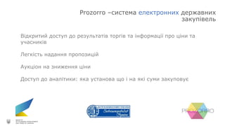 Prozorro –система електронних державних
закупівель
Відкритий доступ до результатів торгів та інформації про ціни та
учасників
Легкість надання пропозицій
Аукціон на зниження ціни
Доступ до аналітики: яка установа що і на які суми закуповує
 