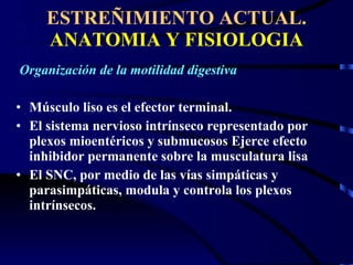 ESTREÑIMIENTO ACTUAL.  ANATOMIA Y FISIOLOGIA Organización de la motilidad digestiva Músculo liso es el efector terminal. El sistema nervioso intrínseco representado por plexos mioentéricos y submucosos Ejerce efecto inhibidor permanente sobre la musculatura lisa El SNC, por medio de las vías simpáticas y parasimpáticas, modula y controla los plexos intrínsecos.  