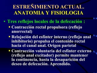 ESTREÑIMIENTO ACTUAL.  ANATOMIA Y FISIOLOGIA Tres reflejos locales de la defecación : Contracción rectal propulsora (reflejo anorrectal) Relajación del esfínter interno (reflejo anal inhibitorio) propulsa el contenido rectal hacia el canal anal. Origen parietal Contracción voluntaria del esfínter externo (reflejo anal excitador) permite mantener la continencia, hasta la desaparición del deseo de defecación. Aprendido. 