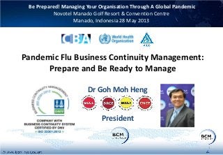 Pandemic Flu Business Continuity Management:
Prepare and Be Ready to Manage
Dr Goh Moh Heng
President
Be Prepared! Managing Your Organisation Through A Global Pandemic
Novotel Manado Golf Resort & Convention Centre
Manado, Indonesia 28 May 2013
1
 