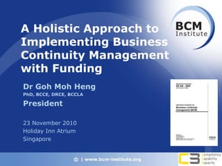 A Holistic Approach to
Implementing Business
Continuity Management
with Funding
Dr Goh Moh Heng
PhD, BCCE, DRCE, BCCLA
President
23 November 2010
Holiday Inn Atrium
Singapore
 