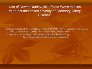 Use of Newer Noninvasive Pulse Wave Indices
  to detect and asses severity of Coronary Artery
                     Disease.


Gopi Krishna Rayidi M.D¹,Maddury Jyotsna MD, DM¹, Prof. D. Seshagiri rao MD,DM,
    Prof. O. Sai Satish MD, DM¹, Prof. Ramesh MD², Padmaja MD ².
¹ Department of Cardiology, ² Department of Clinical Pharmacology,
                   Nizam’s institute of medical sciences .hyderabad.
 