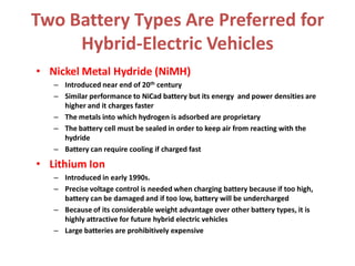 Two Battery Types Are Preferred for
Hybrid-Electric Vehicles
• Nickel Metal Hydride (NiMH)
– Introduced near end of 20th century
– Similar performance to NiCad battery but its energy and power densities are
higher and it charges faster
– The metals into which hydrogen is adsorbed are proprietary
– The battery cell must be sealed in order to keep air from reacting with the
hydride
– Battery can require cooling if charged fast
• Lithium Ion
– Introduced in early 1990s.
– Precise voltage control is needed when charging battery because if too high,
battery can be damaged and if too low, battery will be undercharged
– Because of its considerable weight advantage over other battery types, it is
highly attractive for future hybrid electric vehicles
– Large batteries are prohibitively expensive
 