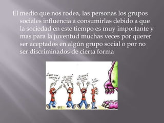 El medio que nos rodea, las personas los grupos
   sociales influencia a consumirlas debido a que
   la sociedad en este tiempo es muy importante y
   mas para la juventud muchas veces por querer
   ser aceptados en algún grupo social o por no
   ser discriminados de cierta forma
 