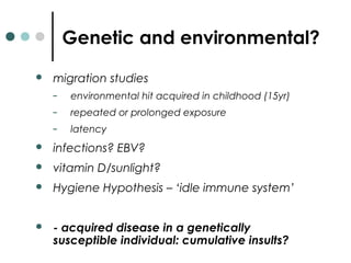 Genetic and environmental?
 migration studies
– environmental hit acquired in childhood (15yr)
– repeated or prolonged exposure
– latency
 infections? EBV?
 vitamin D/sunlight?
 Hygiene Hypothesis – ‘idle immune system’
 - acquired disease in a genetically
susceptible individual: cumulative insults?
 
