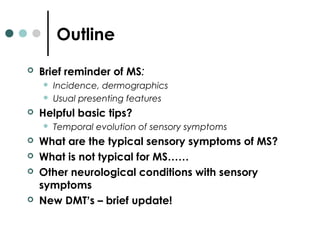 Outline
 Brief reminder of MS:
 Incidence, dermographics
 Usual presenting features
 Helpful basic tips?
 Temporal evolution of sensory symptoms
 What are the typical sensory symptoms of MS?
 What is not typical for MS……
 Other neurological conditions with sensory
symptoms
 New DMT’s – brief update!
 