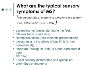 What are the typical sensory
symptoms of MS?
(Nb around 35% of presenting symptoms are sensory
(Olec 2005 and Paty et al 1994))
• ascending numbness starting in the feet;
• bilateral hand numbness;
• Hemiparesthesia (rare thalamic presentation);
• dysesthesia in the whole of one limb (or non
dermatomal);
• “sunburn” feeling or “itch” in a non-dermatomal
patch
• MS ‘Hug’
• Facial sensory disturbance and typical TN
• Lhermittes phenomena
 