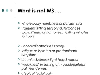  Whole body numbness or parasthesia
 Transient flitting sensory disturbances
(parasthesia or numbness) lasting minutes
to hours
 uncomplicated Bell’s palsy
 fatigue as isolated or predominant
symptom
 chronic dizziness/ light-headedness
 “weakness” in setting of musculoskeletal
pain/tenderness
 atypical facial pain
What is not MS….
 