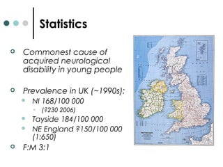 Statistics
 Commonest cause of
acquired neurological
disability in young people
 Prevalence in UK (~1990s):
 NI 168/100 000
• (?230 2006)
 Tayside 184/100 000
 NE England ?150/100 000
(1:650)
 F:M 3:1
 