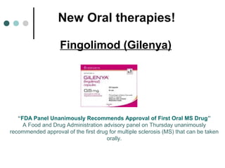 New Oral therapies!
Fingolimod (Gilenya)
“FDA Panel Unanimously Recommends Approval of First Oral MS Drug”
A Food and Drug Administration advisory panel on Thursday unanimously
recommended approval of the first drug for multiple sclerosis (MS) that can be taken
orally.
 