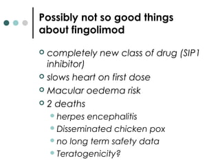 Possibly not so good things
about fingolimod
 completely new class of drug (SIP1
inhibitor)
 slows heart on first dose
 Macular oedema risk
 2 deaths
herpes encephalitis
Disseminated chicken pox
no long term safety data
Teratogenicity?
 