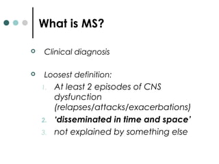 What is MS?
 Clinical diagnosis
 Loosest definition:
1. At least 2 episodes of CNS
dysfunction
(relapses/attacks/exacerbations)
2. ‘disseminated in time and space’
3. not explained by something else
 