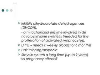  inhibits dihydroorotate dehydrogenase
(DHODH),
- a mitochondrial enzyme involved in de
novo pyrimidine synthesis (needed for the
proliferation of activated lymphocytes).
 LFT’s! – needs 2 weekly bloods for 6 months!
 Hair thinning/alopecia
 Stays in system a long time (up to 2 years)
so pregnancy effects?
 