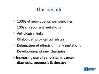 1000s   of individual cancer genomes 100s   of recurrent mutations Aetiological links  Clinico-pathological correlates  Delineation of effects of many mutations Development of new therapies > Increasing use of genomics in cancer diagnosis, prognosis & therapy This decade 