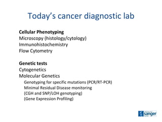 Today’s cancer diagnostic lab Cellular Phenotyping Microscopy (histology/cytology) Immunohistochemistry Flow Cytometry Genetic tests Cytogenetics Molecular Genetics Genotyping for specific mutations (PCR/RT-PCR) Minimal Residual Disease monitoring (CGH and SNP/LOH genotyping) (Gene Expression Profiling) 