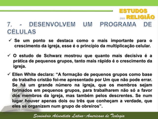  Se um ponto se destaca como o mais importante para o
crescimento da igreja, esse é o princípio da multiplicação celular.
 O estudo de Schwarz mostrou que quanto mais decisiva é a
prática de pequenos grupos, tanto mais rápido é o crescimento da
igreja.
 Ellen White declara: “A formação de pequenos grupos como base
do trabalho cristão foi-me apresentado por Um que não pode errar.
Se há um grande número na igreja, que os membros sejam
formados em pequenos grupos, para trabalharem não só a favor
dos membros da igreja, mas também pelos descrentes. Se num
lugar houver apenas dois ou três que conheçam a verdade, que
eles se organizem num grupo de obreiros”.
 
