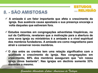 A amizade é um fator importante que afeta o crescimento da
igreja. Sua ausência causa apostasia e sua presença encoraja a
volta daqueles que estiveram fora.
 Estudos recentes em congregações adventistas hispânicas, no
sul da Califórnia, revelaram que a motivação para a abertura de
uma nova igreja ou ministérios é a amizade e o nível espiritual
dos membros fundadores. A amizade era como magnetismo para
atrair e conservar novos membros.
 O riso entre os crentes tem uma relação significativa com a
qualidade e crescimento da igreja. Nas congregações em
crescimento, 68% dos membros asseguram que “em nossa
igreja rimos bastante”. Nas igrejas em declínio somente 33%
disseram o mesmo.
 