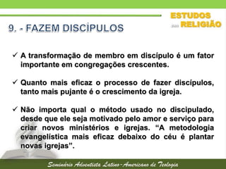  A transformação de membro em discípulo é um fator
importante em congregações crescentes.
 Quanto mais eficaz o processo de fazer discípulos,
tanto mais pujante é o crescimento da igreja.
 Não importa qual o método usado no discipulado,
desde que ele seja motivado pelo amor e serviço para
criar novos ministérios e igrejas. “A metodologia
evangelística mais eficaz debaixo do céu é plantar
novas igrejas”.
 