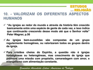  “As igrejas ao redor do mundo e através da história têm crescido
basicamente entre uma espécie de gente de cada vez, e isso indica
que continuarão crescendo desse modo até que o Senhor volte”
Peter Wagner, p.56
 As igrejas bem-sucedidas são compostas de um grupo
regularmente homogêneo, ou valorizaram todos os grupos dentro
da igreja.
 Para cristãos cheios do Espírito, a questão não é igrejas
homogêneas ou heterogêneas, mas crescimento de igreja que
promove uma missão com propósito, camaradagem com amor, e
evangelismo com alimentação constante.
 
