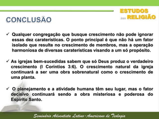  Qualquer congregação que busque crescimento não pode ignorar
essas dez caraterísticas. O ponto principal é que não há um fator
isolado que resulte no crescimento de membros, mas a operação
harmoniosa de diversas caraterísticas visando a um só propósito.
 As igrejas bem-sucedidas sabem que só Deus produz o verdadeiro
crescimento (I Coríntios 3:6). O crescimento natural da igreja
continuará a ser uma obra sobrenatural como o crescimento de
uma planta.
 O planejamento e a atividade humana têm seu lugar, mas o fator
decisivo continuará sendo a obra misteriosa e poderosa do
Espírito Santo.
 