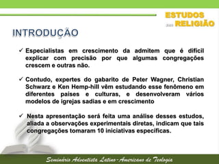  Especialistas em crescimento da admitem que é difícil
explicar com precisão por que algumas congregações
crescem e outras não.
 Contudo, expertes do gabarito de Peter Wagner, Christian
Schwarz e Ken Hemp-hill vêm estudando esse fenômeno em
diferentes países e culturas, e desenvolveram vários
modelos de igrejas sadias e em crescimento
 Nesta apresentação será feita uma análise desses estudos,
aliada a observações experimentais diretas, indicam que tais
congregações tomaram 10 iniciativas específicas.
 