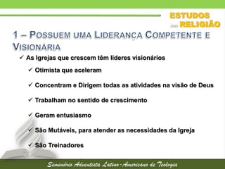  As Igrejas que crescem têm líderes visionários
 Otimista que aceleram
 Concentram e Dirigem todas as atividades na visão de Deus
 Trabalham no sentido de crescimento
 Geram entusiasmo
 São Mutáveis, para atender as necessidades da Igreja
 São Treinadores
 