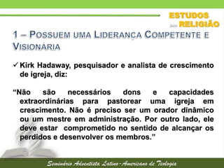  Kirk Hadaway, pesquisador e analista de crescimento
de igreja, diz:
“Não são necessários dons e capacidades
extraordinárias para pastorear uma igreja em
crescimento. Não é preciso ser um orador dinâmico
ou um mestre em administração. Por outro lado, ele
deve estar comprometido no sentido de alcançar os
perdidos e desenvolver os membros.”
 