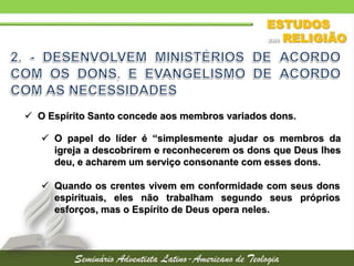  O Espírito Santo concede aos membros variados dons.
 O papel do líder é “simplesmente ajudar os membros da
igreja a descobrirem e reconhecerem os dons que Deus lhes
deu, e acharem um serviço consonante com esses dons.
 Quando os crentes vivem em conformidade com seus dons
espirituais, eles não trabalham segundo seus próprios
esforços, mas o Espírito de Deus opera neles.
 