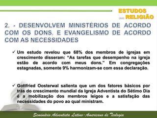  Um estudo revelou que 68% dos membros de igrejas em
crescimento disseram: “As tarefas que desempenho na igreja
estão de acordo com meus dons.” Em congregações
estagnadas, somente 9% harmonizam-se com essa declaração.
 Gottfried Oosterwal salienta que um dos fatores básicos por
trás do crescimento mundial da Igreja Adventista do Sétimo Dia
é a mobilização dos membros leigos e a satisfação das
necessidades do povo ao qual ministram.
 