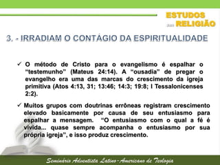  Muitos grupos com doutrinas errôneas registram crescimento
elevado basicamente por causa de seu entusiasmo para
espalhar a mensagem. “O entusiasmo com o qual a fé é
vivida... quase sempre acompanha o entusiasmo por sua
própria igreja”, e isso produz crescimento.
 O método de Cristo para o evangelismo é espalhar o
“testemunho” (Mateus 24:14). A “ousadia” de pregar o
evangelho era uma das marcas do crescimento da igreja
primitiva (Atos 4:13, 31; 13:46; 14:3; 19:8; I Tessalonicenses
2:2).
 