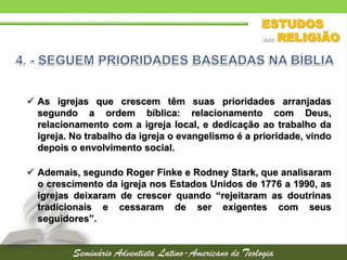  As igrejas que crescem têm suas prioridades arranjadas
segundo a ordem bíblica: relacionamento com Deus,
relacionamento com a igreja local, e dedicação ao trabalho da
igreja. No trabalho da igreja o evangelismo é a prioridade, vindo
depois o envolvimento social.
 Ademais, segundo Roger Finke e Rodney Stark, que analisaram
o crescimento da igreja nos Estados Unidos de 1776 a 1990, as
igrejas deixaram de crescer quando “rejeitaram as doutrinas
tradicionais e cessaram de ser exigentes com seus
seguidores”.
 