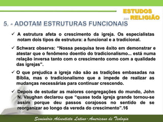  Schwarz observa: “Nossa pesquisa teve êxito em demonstrar e
atestar que o fenômeno doentio do tradicionalismo... está numa
relação inversa tanto com o crescimento como com a qualidade
das igrejas”.
 A estrutura afeta o crescimento da igreja. Os especialistas
notam dois tipos de estrutura: a funcional e a tradicional.
 O que prejudica a igreja não são as tradições embasadas na
Bíblia, mas o tradicionalismo que a impede de realizar as
mudanças necessárias para continuar crescendo.
 Depois de estudar as maiores congregações do mundo, John
N. Vaughan declarou que “quase toda igreja grande tornou-se
assim porque deu passos corajosos no sentido de se
reorganizar ao longo da vereda do crescimento”.16
 