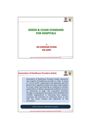 1Green and Clean Standard For Hospitals, An Initiative by Bureau Veritas and AHPI
BYBY
DR GIRDHAR GYANIDR GIRDHAR GYANI
DGDG--AHPIAHPI
GREEN & CLEAN STANDARDGREEN & CLEAN STANDARD
FOR HOSPITALSFOR HOSPITALS
2Green and Clean Standard For Hospitals, An Initiative by Bureau Veritas and AHPI
Association of Healthcare Providers (India) represents
vast majority of healthcare providers in India. It works
as "not for profit" organization and advocates with the
government, regulatory bodies and other stake holders
on issues, which have bearing on enabling its member
organizations to deliver appropriate healthcare services
to community at large. The association functions
through an empowered secretariat which facilitates the
member organizations in improving their systems,
processes and outcomes on continuous basis, in line
with the vision, mission and objectives of the
association.
Association of Healthcare Providers (India)
AHPI has more than 10000 Member Hospitals.
 