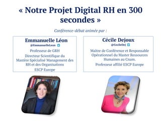 « Notre Projet Digital RH en 300
secondes »
Emmanuelle Léon
@EmmanuelleLeon
Professeur de GRH
Directeur Scientifique du
Mastère Spécialisé Management des
RH et des Organisations
ESCP Europe
Cécile Dejoux
@CecileDej
Maître de Conférence et Responsable
Opérationnel du Master Ressources
Humaines au Cnam.
Professeur affilié ESCP Europe
Conférence-débat animée par :
 