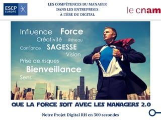 LES COMPÉTENCES DU MANAGER
DANS LES ENTREPRISES
À L’ÈRE DU DIGITAL
Notre Projet Digital RH en 300 secondes
Influence Force
Créativité Réseau
Confiance SAGESSE
Vision
Prise de risques
Bienveillance
Sens
 