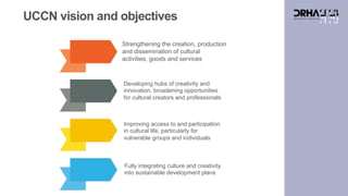 UCCN vision and objectives
Strengthening the creation, production
and dissemination of cultural
activities, goods and services
Developing hubs of creativity and
innovation, broadening opportunities
for cultural creators and professionals
Improving access to and participation
in cultural life, particularly for
vulnerable groups and individuals
Fully integrating culture and creativity
into sustainable development plans
 