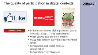 CONSIDERATIONS • Is the interaction on digital platforms (social
networks, blogs…) true participation?
• When can we talk about co-creation?
• Make participation evolve into more critical
terms
• Participation and social-political
emancipation
• Participation = involvement
The quality of participation in digital contexts
 