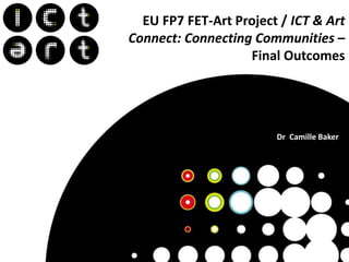 Dr
EU FP7 FET-Art Project / ICT & Art
Connect: Connecting Communities –
Final Outcomes
Dr Camille Baker
 