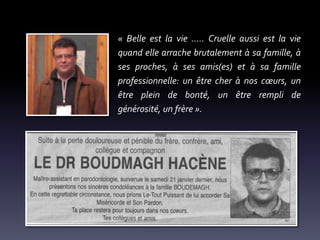« Belle est la vie ..... Cruelle aussi est la vie
quand elle arrache brutalement à sa famille, à
ses proches, à ses amis(es) et à sa famille
professionnelle: un être cher à nos cœurs, un
être plein de bonté, un être rempli de
générosité, un frère ».

 