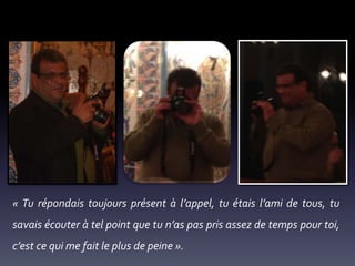 « Tu répondais toujours présent à l’appel, tu étais l’ami de tous, tu
savais écouter à tel point que tu n’as pas pris assez de temps pour toi,
c’est ce qui me fait le plus de peine ».

 
