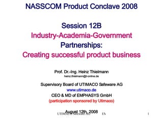 NASSCOM Product Conclave 2008 Session 12B Industry-Academia-Government  Partnerships: Creating successful product business Prof. Dr.-Ing. Heinz Thielmann [email_address] Supervisory Board of UTIMACO Safeware AG www.utimaco.de CEO & MD of EMPHASYS GmbH (participation sponsored by Utimaco) August 12th, 2008 