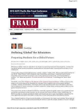Share |
HOME CURRENT ISSUE BROWSE TOPICS ARCHIVE MARKETPLACE ABOUT CONTACT
Fraud EDge
Defining ‘Global’ for Educators
Preparing Students for a Global Future
BY HALUK F. GURSEL, PH.D., CFE, CGFM, CPA, AND RICHARD “DICK” A. RILEY JR., PH.D., CFE, CPA
November/December 2010
What does “global” mean for educators? For those of us teaching tomorrow’s fraud fighters, it means that
fraudsters ignore country boundaries, and therefore so should we when covering anti-fraud topics in our
classrooms.
“Fraud is becoming an international crime,” said Dr. Joseph T. Wells, CFE, CPA, founder and Chairman of
the ACFE. “Most Fortune 1000 companies have international subsidiaries. Individual fraud schemes
frequently involve the fraud occurring in one country and the proceeds of the crime being hidden in
another.” (Dr. Wells was quoted in “An Interview with Eva Romatzeck,” Fraud Magazine, March/April
2005.)
The ACFE, in its 2010 “Report to The Nations on Occupational Fraud and Abuse,” (RTN) recognizes the
absence of country barriers by extending its coverage of the incidence and commonalities between
countries, cultures, and behaviors. The fraud cases in the 2010 RTN came from 106 nations, with more
than 40 percent of cases occurring in countries outside the United States, which provides evidence of the
global fraud phenomenon.
The scope of the research allowed the ACFE to more fully explore the global nature of occupational fraud
and abuse, providing an enhanced view into the severity and impact of these crimes. Additionally, the
ACFE was able to compare worldwide entities’ anti-fraud measures to give fraud fighters everywhere the
most applicable and useful information to help them in their fraud prevention and detection efforts.
The consistent patterns of fraud around the globe, as discussed in the report, were striking. Some regional
differences exist, but occupational fraud and abuse seems to operate similarly whether it occurs in Europe,
Page 1 of 5
11/4/2010http://www.fraud-magazine.com/article.aspx?id=4294968787
 