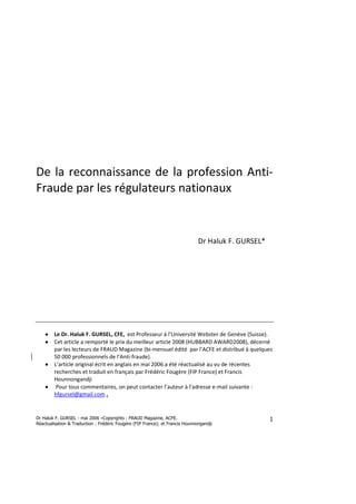 Dr Haluk F. GURSEL - mai 2006 –Copyrights : FRAUD Magazine, ACFE.
Réactualisation & Traduction : Frédéric Fougère (FIP France); et Francis Hounnongandji
1
De la reconnaissance de la profession Anti-
Fraude par les régulateurs nationaux
Dr Haluk F. GURSEL*
•••• Le Dr. Haluk F. GURSEL, CFE, est Professeur à l’Université Webster de Genève (Suisse).
•••• Cet article a remporté le prix du meilleur article 2008 (HUBBARD AWARD2008), décerné
par les lecteurs de FRAUD Magazine (bi-mensuel édité par l’ACFE et distribué à quelques
50 000 professionnels de l’Anti-fraude).
•••• L’article original écrit en anglais en mai 2006 a été réactualisé au vu de récentes
recherches et traduit en français par Frédéric Fougère (FIP France) et Francis
Hounnongandji
•••• Pour tous commentaires, on peut contacter l’auteur à l'adresse e-mail suivante :
hfgursel@gmail.com .
 