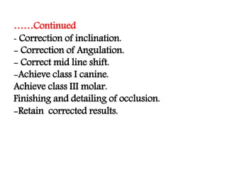 ……Continued
- Correction of inclination.
- Correction of Angulation.
- Correct mid line shift.
-Achieve class I canine.
Achieve class III molar.
Finishing and detailing of occlusion.
-Retain corrected results.
 